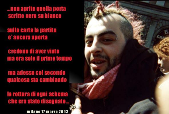 ... non aprite quella porta
scritto nero su bianco

sulla carta la partita
e' ancora aperta

credono di aver vinto
ma era solo il primo tempo

ma adesso col secondo
qualcosa sta cambiando

la rottura di ogni schema
che era stato disegnato

milano 17 marzo 2002
foto di davide