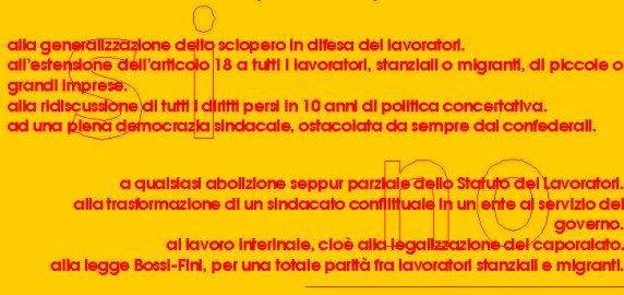 SI:
alla generalizzazione dello sciopero in difesa dei lavoratori.
all’estensione dell’articolo 18 a tutti i lavoratori, stanziali o migranti, di piccole o grandi imprese.
alla ridiscussione di tutti i diritti persi in 10 anni di politica concertativa.
ad una piena democrazia sindacale, ostacolata da sempre dai confederali.
NO:
a qualsiasi abolizione seppur parziale dello Statuto dei Lavoratori.
alla trasformazione di un sindacato conflittuale in un ente al servizio del governo.
al lavoro interinale, cioè alla legalizzazione del caporalato.
alla legge Bossi-Fini, per una totale parità fra lavoratori stanziali e migranti.